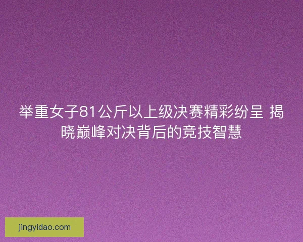 举重女子81公斤以上级决赛精彩纷呈 揭晓巅峰对决背后的竞技智慧